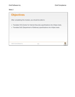Chef Software Inc. Chef Compliance
Slide 2
©2016 Chef Software Inc. 6-2
Objectives
After completing this module, you should be able to:
 Translate CIS (Center for Internet Security) specifications into InSpec tests.
 Translate DoD (Department of Defense) specifications into InSpec tests.
 