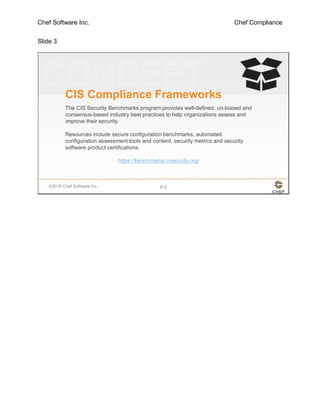 Chef Software Inc. Chef Compliance
Slide 3
©2016 Chef Software Inc. 6-3
CIS Compliance Frameworks
The CIS Security Benchmarks program provides well-defined, un-biased and
consensus-based industry best practices to help organizations assess and
improve their security.
Resources include secure configuration benchmarks, automated
configuration assessment tools and content, security metrics and security
software product certifications.
https://benchmarks.cisecurity.org/
 