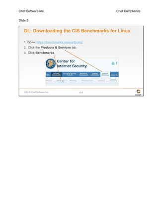 Chef Software Inc. Chef Compliance
Slide 5
©2016 Chef Software Inc. 6-5
GL: Downloading the CIS Benchmarks for Linux
1. Go to: https://benchmarks.cisecurity.org/
2. Click the Products & Services tab.
3. Click Benchmarks.
 
