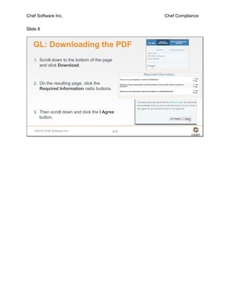 Chef Software Inc. Chef Compliance
Slide 8
©2016 Chef Software Inc. 6-8
GL: Downloading the PDF
1. Scroll down to the bottom of the page
and click Download.
2. On the resulting page, click the
Required Information radio buttons.
3. Then scroll down and click the I Agree
button.
 