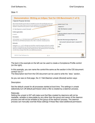 Chef Software Inc. Chef Compliance
Slide 11
©2016 Chef Software Inc. 6-11
Demonstration: Writing an InSpec Test for CIS Benchmark (1 of 3)
control 'cis-3.1' do
impact 0.7
title 'Set Daemon umask'
desc '
Set the default umask for all processes started
at boot time.
'
describe file('/etc/sysconfig/init') do
its('content') {should match 'umask 027'}
end
end
The text in the example on the left can be used to create a Compliance Profile control
(on the right).
In this example, you can name the control the same as the section in the CIS document:
control 'cis-3.1'
The Description text from the CIS document can be used to write the `desc` section.
As you can see on that page, the 3.1 Set Daemon umask (Scored) section says:
Description:
Set the default umask for all processes started at boot time. The settings in umask
selectively turn off default permission when a file is created by a daemon process.
Rationale:
Setting the umask to 027 will make sure that files created by daemons will not be
readable, writable or executable by any other than the group and owner of the daemon
process and will not be writable by the group of the daemon process. The daemon
process can manually override these settings if these files need additional permission.
 