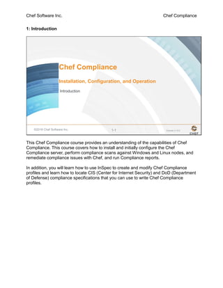 Chef Software Inc. Chef Compliance
1: Introduction
©2016 Chef Software Inc. 1-1
Chef Compliance
Installation, Configuration, and Operation
Introduction
Course v1.0.0
This Chef Compliance course provides an understanding of the capabilities of Chef
Compliance. This course covers how to install and initially configure the Chef
Compliance server, perform compliance scans against Windows and Linux nodes, and
remediate compliance issues with Chef, and run Compliance reports.
In addition, you will learn how to use InSpec to create and modify Chef Compliance
profiles and learn how to locate CIS (Center for Internet Security) and DoD (Department
of Defense) compliance specifications that you can use to write Chef Compliance
profiles.
 