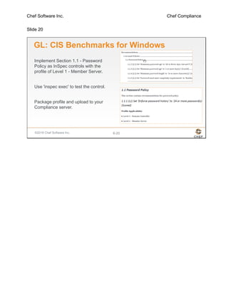 Chef Software Inc. Chef Compliance
Slide 20
©2016 Chef Software Inc. 6-20
GL: CIS Benchmarks for Windows
Implement Section 1.1 - Password
Policy as InSpec controls with the
profile of Level 1 - Member Server.
Use 'inspec exec' to test the control.
Package profile and upload to your
Compliance server.
 
