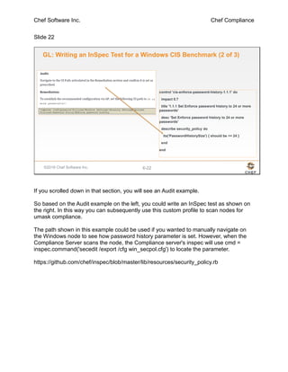 Chef Software Inc. Chef Compliance
Slide 22
©2016 Chef Software Inc. 6-22
GL: Writing an InSpec Test for a Windows CIS Benchmark (2 of 3)
control 'cis-enforce-password-history-1.1.1' do
impact 0.7
title '1.1.1 Set Enforce password history to 24 or more
passwords'
desc 'Set Enforce password history to 24 or more
passwords'
describe security_policy do
its('PasswordHistorySize') { should be >= 24 }
end
end
If you scrolled down in that section, you will see an Audit example.
So based on the Audit example on the left, you could write an InSpec test as shown on
the right. In this way you can subsequently use this custom profile to scan nodes for
umask compliance.
The path shown in this example could be used if you wanted to manually navigate on
the Windows node to see how password history parameter is set. However, when the
Compliance Server scans the node, the Compliance server's inspec will use cmd =
inspec.command('secedit /export /cfg win_secpol.cfg') to locate the parameter.
https://github.com/chef/inspec/blob/master/lib/resources/security_policy.rb
 
