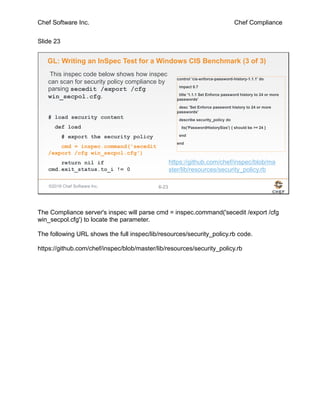 Chef Software Inc. Chef Compliance
Slide 23
©2016 Chef Software Inc. 6-23
GL: Writing an InSpec Test for a Windows CIS Benchmark (3 of 3)
control 'cis-enforce-password-history-1.1.1' do
impact 0.7
title '1.1.1 Set Enforce password history to 24 or more
passwords'
desc 'Set Enforce password history to 24 or more
passwords'
describe security_policy do
its('PasswordHistorySize') { should be >= 24 }
end
end
This inspec code below shows how inspec
can scan for security policy compliance by
parsing secedit /export /cfg
win_secpol.cfg.
# load security content
def load
# export the security policy
cmd = inspec.command('secedit
/export /cfg win_secpol.cfg')
return nil if
cmd.exit_status.to_i != 0
https://github.com/chef/inspec/blob/ma
ster/lib/resources/security_policy.rb
The Compliance server's inspec will parse cmd = inspec.command('secedit /export /cfg
win_secpol.cfg') to locate the parameter.
The following URL shows the full inspec/lib/resources/security_policy.rb code.
https://github.com/chef/inspec/blob/master/lib/resources/security_policy.rb
 