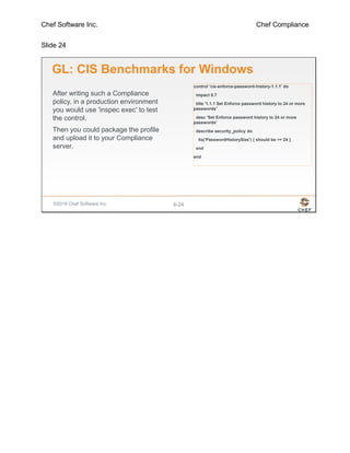Chef Software Inc. Chef Compliance
Slide 24
©2016 Chef Software Inc. 6-24
GL: CIS Benchmarks for Windows
After writing such a Compliance
policy, in a production environment
you would use 'inspec exec' to test
the control.
Then you could package the profile
and upload it to your Compliance
server.
control 'cis-enforce-password-history-1.1.1' do
impact 0.7
title '1.1.1 Set Enforce password history to 24 or more
passwords'
desc 'Set Enforce password history to 24 or more
passwords'
describe security_policy do
its('PasswordHistorySize') { should be >= 24 }
end
end
 
