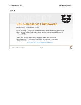 Chef Software Inc. Chef Compliance
Slide 26
©2016 Chef Software Inc. 6-26
DoD Compliance Frameworks
Department of Defense (DoD) STIGs
Since 1998, DISA has played a critical role enhancing the security posture of
DoD's security systems by providing the Security Technical Implementation
Guides (STIGs).
The STIGs contain technical guidance to "lock down" information
systems/software that might otherwise be vulnerable to a malicious
computer attack.
http://iase.disa.mil/stigs/Pages/index.aspx
 