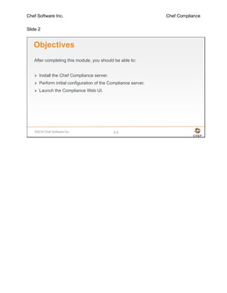 Chef Software Inc. Chef Compliance
Slide 2
©2016 Chef Software Inc. 2-2
Objectives
After completing this module, you should be able to:
 Install the Chef Compliance server.
 Perform initial configuration of the Compliance server.
 Launch the Compliance Web UI.
 