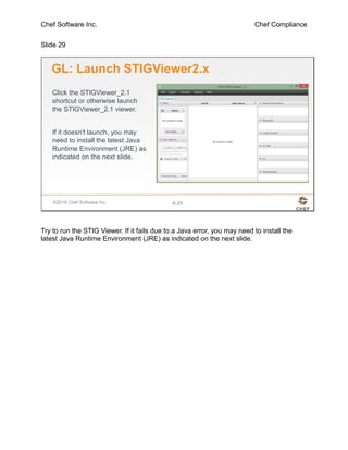Chef Software Inc. Chef Compliance
Slide 29
©2016 Chef Software Inc. 6-29
GL: Launch STIGViewer2.x
Click the STIGViewer_2.1
shortcut or otherwise launch
the STIGViewer_2.1 viewer.
If it doesn't launch, you may
need to install the latest Java
Runtime Environment (JRE) as
indicated on the next slide.
Try to run the STIG Viewer. If it fails due to a Java error, you may need to install the
latest Java Runtime Environment (JRE) as indicated on the next slide.
 