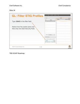 Chef Software Inc. Chef Compliance
Slide 34
©2016 Chef Software Inc. 6-34
GL: Filter STIG Profiles
Type 38443 in the filter field.
Notice how the center pane now
lists only one DoD Security Rule.
TBD SCAP Roadmap.
 