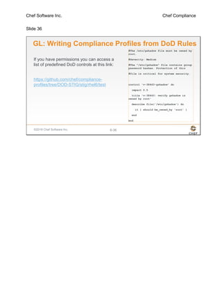 Chef Software Inc. Chef Compliance
Slide 36
©2016 Chef Software Inc. 6-36
GL: Writing Compliance Profiles from DoD Rules
#The /etc/gshadow file must be owned by
root.
#Severity: Medium
#The "/etc/gshadow" file contains group
password hashes. Protection of this
#file is critical for system security.
control 'v-38443-gshadow' do
impact 0.5
title 'v-38443: verify gshadow is
owned by root'
describe file('/etc/gshadow') do
it { should be_owned_by 'root' }
end
end
If you have permissions you can access a
list of predefined DoD controls at this link:
https://github.com/chef/compliance-
profiles/tree/DOD-STIG/stig/rhel6/test
 