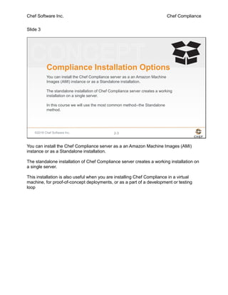 Chef Software Inc. Chef Compliance
Slide 3
©2016 Chef Software Inc. 2-3
Compliance Installation Options
You can install the Chef Compliance server as a an Amazon Machine
Images (AMI) instance or as a Standalone installation.
The standalone installation of Chef Compliance server creates a working
installation on a single server.
In this course we will use the most common method--the Standalone
method.
You can install the Chef Compliance server as a an Amazon Machine Images (AMI)
instance or as a Standalone installation.
The standalone installation of Chef Compliance server creates a working installation on
a single server.
This installation is also useful when you are installing Chef Compliance in a virtual
machine, for proof-of-concept deployments, or as a part of a development or testing
loop
 