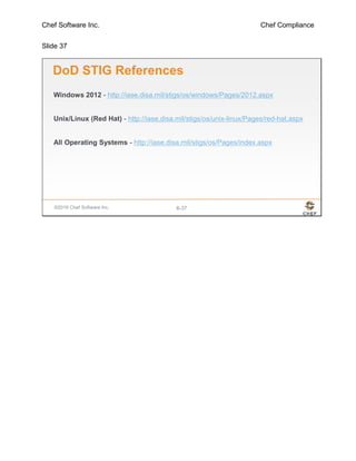 Chef Software Inc. Chef Compliance
Slide 37
©2016 Chef Software Inc. 6-37
DoD STIG References
Windows 2012 - http://iase.disa.mil/stigs/os/windows/Pages/2012.aspx
Unix/Linux (Red Hat) - http://iase.disa.mil/stigs/os/unix-linux/Pages/red-hat.aspx
All Operating Systems - http://iase.disa.mil/stigs/os/Pages/index.aspx
 