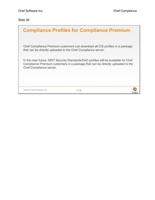 Chef Software Inc. Chef Compliance
Slide 38
©2016 Chef Software Inc. 6-38
Compliance Profiles for Compliance Premium
Chef Compliance Premium customers can download all CIS profiles in a package
that can be directly uploaded to the Chef Compliance server.
In the near future, NIST Security Standards/DoD profiles will be available for Chef
Compliance Premium customers in a package that can be directly uploaded to the
Chef Compliance server.
 