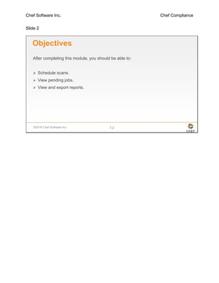 Chef Software Inc. Chef Compliance
Slide 2
©2016 Chef Software Inc. 7-2
Objectives
After completing this module, you should be able to:
 Schedule scans.
 View pending jobs.
 View and export reports.
 