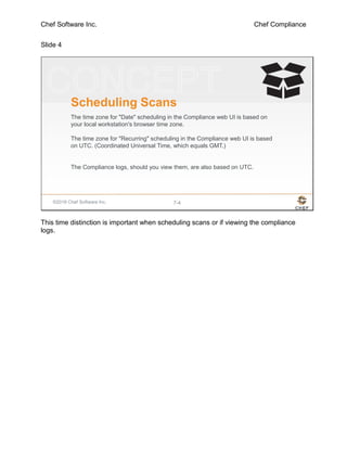 Chef Software Inc. Chef Compliance
Slide 4
©2016 Chef Software Inc. 7-4
Scheduling Scans
The time zone for "Date" scheduling in the Compliance web UI is based on
your local workstation's browser time zone.
The time zone for "Recurring" scheduling in the Compliance web UI is based
on UTC. (Coordinated Universal Time, which equals GMT.)
The Compliance logs, should you view them, are also based on UTC.
This time distinction is important when scheduling scans or if viewing the compliance
logs.
 