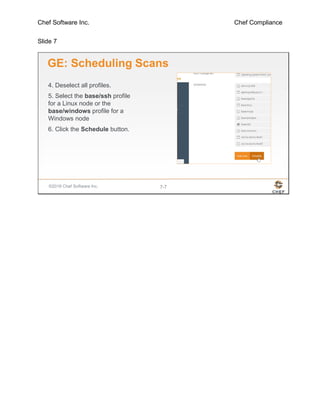 Chef Software Inc. Chef Compliance
Slide 7
©2016 Chef Software Inc. 7-7
GE: Scheduling Scans
4. Deselect all profiles.
5. Select the base/ssh profile
for a Linux node or the
base/windows profile for a
Windows node
6. Click the Schedule button.
 
