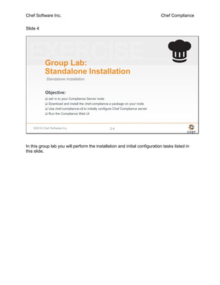 Chef Software Inc. Chef Compliance
Slide 4
©2016 Chef Software Inc. 2-4
Objective:
Group Lab:
Standalone Installation
Standalone Installation
 ssh in to your Compliance Server node
 Download and install the chef-compliance-x package on your node
 Use chef-compliance-ctl to initially configure Chef Compliance server
 Run the Compliance Web UI
In this group lab you will perform the installation and initial configuration tasks listed in
this slide.
 