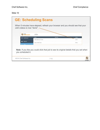 Chef Software Inc. Chef Compliance
Slide 10
©2016 Chef Software Inc. 7-10
GE: Scheduling Scans
When 5 minutes have elapsed, refresh your browser and you should see that your
Job's status is now "done".
Note: If you like you could click that job to see its original details that you set when
you scheduled it.
 