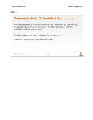 Chef Software Inc. Chef Compliance
Slide 15
©2016 Chef Software Inc. 7-15
Demonstration: Scheduled Scan Logs
While not necessary, if you ever want to view the Compliance log files while you
are scheduling or running a scan, keep in mind that log files use UTC time
instead of your local browser time.
To tail those logs, from your Compliance Server you can run:
`sudo tail -f /var/log/chef-compliance/core/current`
 
