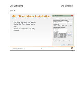 Chef Software Inc. Chef Compliance
Slide 5
©2016 Chef Software Inc. 2-5
GL: Standalone Installation
• ssh in to the node you want to
install the Compliance server
on.
Here is an example of using Putty
to do so.
 
