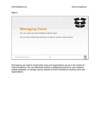 Chef Software Inc. Chef Compliance
Slide 3
©2016 Chef Software Inc. 8-3
Managing Users
You can create and edit Compliance Server users.
You can also modify their permission to allow or prevent certain actions.
Permissions are used to control what users and organizations can do in the context of
Chef Compliance. You can effectively enable or disable permissions to scan systems,
update packages, or manage various aspects of Chef Compliance including users and
organizations.
 