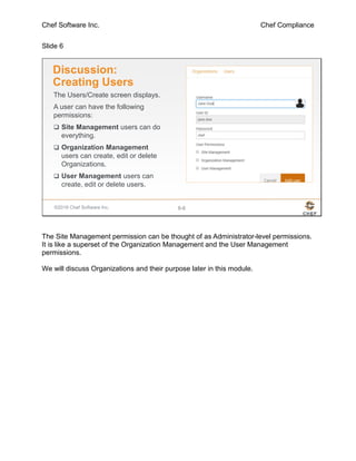 Chef Software Inc. Chef Compliance
Slide 6
©2016 Chef Software Inc. 8-6
Discussion:
Creating Users
The Users/Create screen displays.
A user can have the following
permissions:
 Site Management users can do
everything.
 Organization Management
users can create, edit or delete
Organizations.
 User Management users can
create, edit or delete users.
The Site Management permission can be thought of as Administrator-level permissions.
It is like a superset of the Organization Management and the User Management
permissions.
We will discuss Organizations and their purpose later in this module.
 