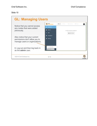 Chef Software Inc. Chef Compliance
Slide 10
©2016 Chef Software Inc. 8-10
GL: Managing Users
Notice that you cannot access
any nodes that were added
previously.
Also notice that your current
permissions don't allow you to
manage users or organizations.
8. Log out and then log back in
as the admin user.
 