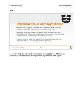 Chef Software Inc. Chef Compliance
Slide 11
©2016 Chef Software Inc. 8-11
Organizations in Chef Compliance
Organizations are objects that enable you to segregate target nodes and
make them accessible to users other than just the admin user.
Before you add nodes that you may want to share with other users, you
should first create at least one Compliance organization and a corresponding
Compliance team to which those nodes will be associated.
In such a scenario, you'll need to switch to the new organization and then
add nodes while you are working under that organization.
As of this writing, the only way to share access to nodes between different user
accounts via a combination of an Organization object and its Team object.
 