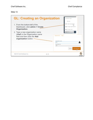Chef Software Inc. Chef Compliance
Slide 13
©2016 Chef Software Inc. 8-13
GL: Creating an Organization
1. From the bottom-left of the
Dashboard, click admin > Create
Organization.
2. Type a new organization name
(chef) in the Organization name
field and then click the Add
organization button.
 
