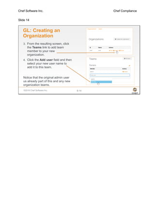 Chef Software Inc. Chef Compliance
Slide 14
©2016 Chef Software Inc. 8-14
GL: Creating an
Organization
3. From the resulting screen, click
the Teams link to add team
member to your new
organization.
4. Click the Add user field and then
select your new user name to
add it to this team.
Notice that the original admin user
us already part of this and any new
organization teams.
 