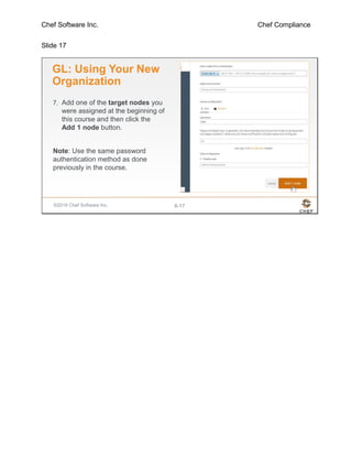 Chef Software Inc. Chef Compliance
Slide 17
©2016 Chef Software Inc. 8-17
GL: Using Your New
Organization
7. Add one of the target nodes you
were assigned at the beginning of
this course and then click the
Add 1 node button.
Note: Use the same password
authentication method as done
previously in the course.
 
