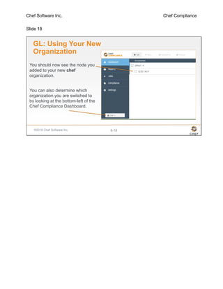Chef Software Inc. Chef Compliance
Slide 18
©2016 Chef Software Inc. 8-18
GL: Using Your New
Organization
You should now see the node you
added to your new chef
organization.
You can also determine which
organization you are switched to
by looking at the bottom-left of the
Chef Compliance Dashboard.
 