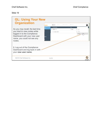 Chef Software Inc. Chef Compliance
Slide 19
©2016 Chef Software Inc. 8-19
GL: Using Your New
Organization
As you may recall, the last time
you tried to view nodes while
logged in to the Compliance
Dashboard with your new user
name, you could not see any
nodes.
8. Log out of the Compliance
Dashboard and log back in with
your new user name.
 
