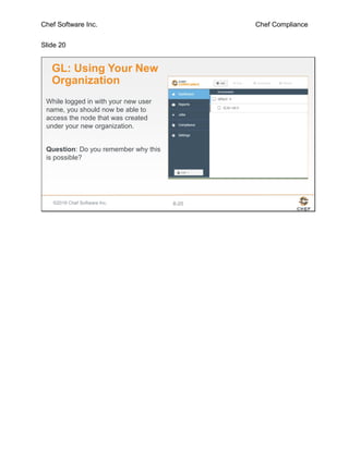 Chef Software Inc. Chef Compliance
Slide 20
©2016 Chef Software Inc. 8-20
GL: Using Your New
Organization
While logged in with your new user
name, you should now be able to
access the node that was created
under your new organization.
Question: Do you remember why this
is possible?
 