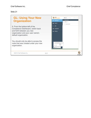 Chef Software Inc. Chef Compliance
Slide 21
©2016 Chef Software Inc. 8-21
GL: Using Your New
Organization
9. From the bottom-left of the
Compliance Dashboard, switch back
and forth between you new
organization and your user name's
default organization.
You should only be able to access the
node that was created under your new
organization.
 