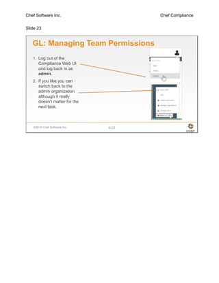 Chef Software Inc. Chef Compliance
Slide 23
©2016 Chef Software Inc. 8-23
GL: Managing Team Permissions
1. Log out of the
Compliance Web UI
and log back in as
admin.
2. If you like you can
switch back to the
admin organization
although it really
doesn't matter for the
next task.
 