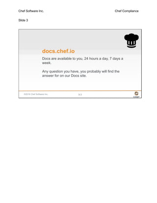 Chef Software Inc. Chef Compliance
Slide 3
©2016 Chef Software Inc. 9-3
docs.chef.io
Docs are available to you, 24 hours a day, 7 days a
week.
Any question you have, you probably will find the
answer for on our Docs site.
 