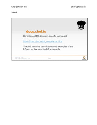 Chef Software Inc. Chef Compliance
Slide 6
©2016 Chef Software Inc. 9-6
docs.chef.io
Compliance DSL (domain-specific language):
https://docs.chef.io/dsl_compliance.html
That link contains descriptions and examples of the
InSpec syntax used to define controls.
 
