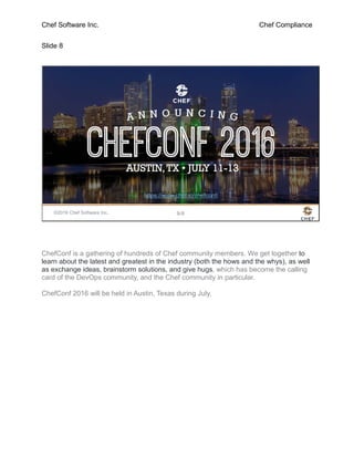 Chef Software Inc. Chef Compliance
Slide 8
©2016 Chef Software Inc. 9-8
https://www.chef.io/chefconf/
ChefConf is a gathering of hundreds of Chef community members. We get together to
learn about the latest and greatest in the industry (both the hows and the whys), as well
as exchange ideas, brainstorm solutions, and give hugs, which has become the calling
card of the DevOps community, and the Chef community in particular.
ChefConf 2016 will be held in Austin, Texas during July.
 