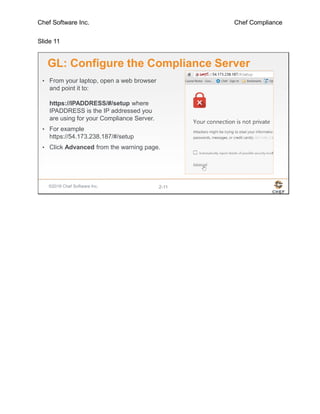 Chef Software Inc. Chef Compliance
Slide 11
©2016 Chef Software Inc. 2-11
GL: Configure the Compliance Server
• From your laptop, open a web browser
and point it to:
https://IPADDRESS/#/setup where
IPADDRESS is the IP addressed you
are using for your Compliance Server.
• For example
https://54.173.238.187/#/setup
• Click Advanced from the warning page.
 