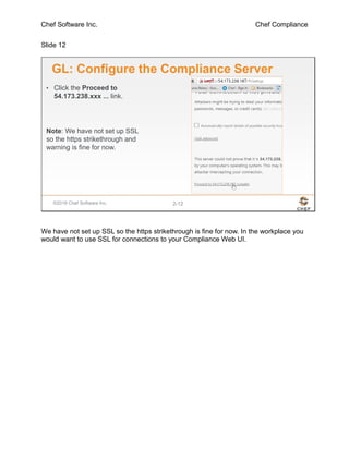 Chef Software Inc. Chef Compliance
Slide 12
©2016 Chef Software Inc. 2-12
GL: Configure the Compliance Server
• Click the Proceed to
54.173.238.xxx ... link.
Note: We have not set up SSL
so the https strikethrough and
warning is fine for now.
We have not set up SSL so the https strikethrough is fine for now. In the workplace you
would want to use SSL for connections to your Compliance Web UI.
 