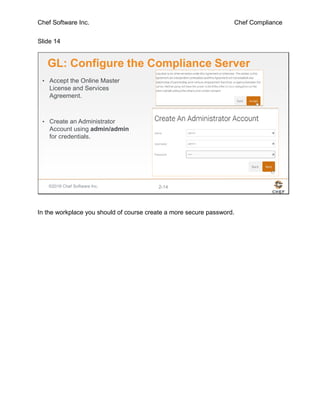 Chef Software Inc. Chef Compliance
Slide 14
©2016 Chef Software Inc. 2-14
GL: Configure the Compliance Server
• Accept the Online Master
License and Services
Agreement.
• Create an Administrator
Account using admin/admin
for credentials.
In the workplace you should of course create a more secure password.
 