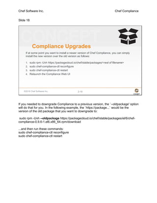 Chef Software Inc. Chef Compliance
Slide 18
©2016 Chef Software Inc. 2-18
Compliance Upgrades
If at some point you want to install a newer version of Chef Compliance, you can simply
install the new version over the old version as follows:
1. sudo rpm -Uvh https://packagecloud.io/chef/stable/packages/<rest of filename>
2. sudo chef-compliance-ctl reconfigure
3. sudo chef-compliance-ctl restart
4. Relaunch the Compliance Web UI
If you needed to downgrade Compliance to a previous version, the `--oldpackage' option
will do that for you. In the following example, the `https://package...` would be the
version of the old package that you want to downgrade to:
sudo rpm -Uvh --oldpackage https://packagecloud.io/chef/stable/packages/el/6/chef-
compliance-0.9.6-1.el6.x86_64.rpm/download
...and then run these commands:
sudo chef-compliance-ctl reconfigure
sudo chef-compliance-ctl restart
 