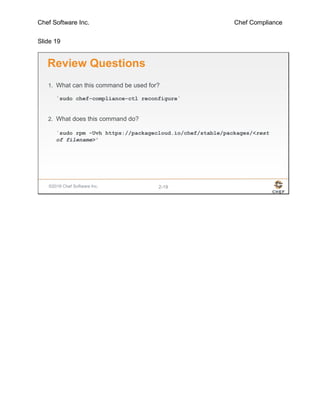 Chef Software Inc. Chef Compliance
Slide 19
©2016 Chef Software Inc. 2-19
Review Questions
1. What can this command be used for?
`sudo chef-compliance-ctl reconfigure`
2. What does this command do?
`sudo rpm -Uvh https://packagecloud.io/chef/stable/packages/<rest
of filename>'
 