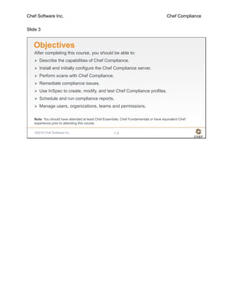 Chef Software Inc. Chef Compliance
Slide 3
©2016 Chef Software Inc. 1-3
Objectives
After completing this course, you should be able to:
 Describe the capabilities of Chef Compliance.
 Install and initially configure the Chef Compliance server.
 Perform scans with Chef Compliance.
 Remediate compliance issues.
 Use InSpec to create, modify, and test Chef Compliance profiles.
 Schedule and run compliance reports.
 Manage users, organizations, teams and permissions.
Note: You should have attended at least Chef Essentials, Chef Fundamentals or have equivalent Chef
experience prior to attending this course.
 
