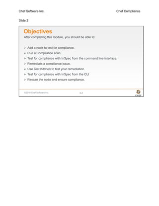 Chef Software Inc. Chef Compliance
Slide 2
©2016 Chef Software Inc. 3-2
Objectives
After completing this module, you should be able to:
 Add a node to test for compliance.
 Run a Compliance scan.
 Test for compliance with InSpec from the command line interface.
 Remediate a compliance issue.
 Use Test Kitchen to test your remediation.
 Test for compliance with InSpec from the CLI
 Rescan the node and ensure compliance.
 