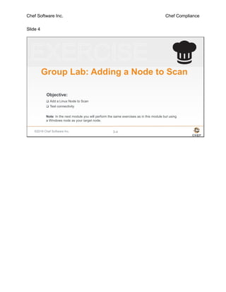 Chef Software Inc. Chef Compliance
Slide 4
©2016 Chef Software Inc. 3-4
Objective:
Group Lab: Adding a Node to Scan
 Add a Linux Node to Scan
 Test connectivity
Note: In the next module you will perform the same exercises as in this module but using
a Windows node as your target node.
 