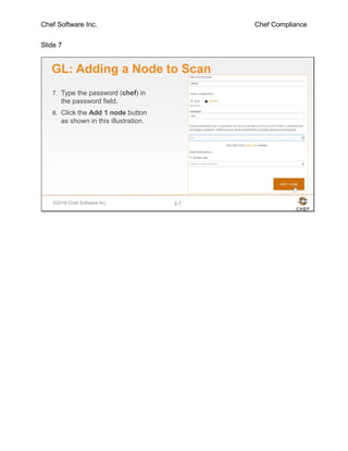 Chef Software Inc. Chef Compliance
Slide 7
©2016 Chef Software Inc. 3-7
GL: Adding a Node to Scan
7. Type the password (chef) in
the password field.
8. Click the Add 1 node button
as shown in this illustration.
 