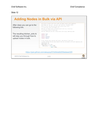 Chef Software Inc. Chef Compliance
Slide 12
©2016 Chef Software Inc. 3-12
Adding Nodes in Bulk via API
After class you can go to the
following link.
The resulting kitchen_sink.rb
will step you through how to
upload nodes in bulk.
https://gist.github.com/alexpop/01b0bba8d259adeee320
 